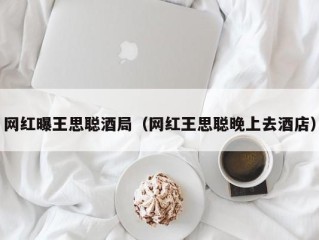 网红曝王思聪酒局（网红王思聪晚上去酒店）